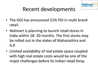 Recent developments
• The GOI has announced 51% FDI in multi brand
  retail.
• Walmart is planning to launch retail stores in
  India within 18- 20 months. The first stores may
  be rolled out in the states of Maharashtra and
  A.P.
• Limited availability of real estate space coupled
  with high real estate costs would be one of the
  major challenges before its Indian retail foray.
 