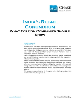 India's Retail
                    Conundrum
 What Foreign Companies Should
             Know

                   ABSTRACT
                   Inspite of being one of the fastest growing economies in the world, India was
                   pretty slow in terms of opening its retail sector to the world. Now, the wait is
                   over. In September 2012 government of India has permitted 51% FDI in Multi
                   brand retail with the approval from Foreign Investment Promotion Board or
                   FIPB) subject to certain conditions.
                   There is a huge scope for foreign retailers who are looking to enter India for the
                   long term. With its large, educated, aspiring and young middle class population,
                   India is a retailers paradise.
                   But the floodgates haven't opened yet. With strict sourcing and investment rid-
                   ers, the current FDI policy needs to be understood in its entirety. Only those re-
                   tailers who have massive technological and logistical expertise will have an ad-
                   vantage in this vast Indian market. Political considerations will have a significant
                   impact of the future of policy decisions in India and global retailers should not
                   ignore it.
                   This research note aims to cover all the aspects of the challenging Indian retail
                   market and also how to approach it.




www.mlschase.com                                                         For Private Circulation Only
 