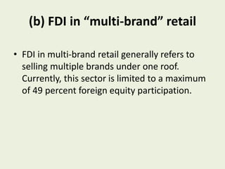 (b) FDI in “multi-brand” retail
• FDI in multi-brand retail generally refers to
selling multiple brands under one roof.
Currently, this sector is limited to a maximum
of 49 percent foreign equity participation.
 