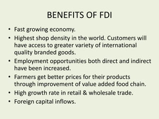 BENEFITS OF FDI
• Fast growing economy.
• Highest shop density in the world. Customers will
have access to greater variety of international
quality branded goods.
• Employment opportunities both direct and indirect
have been increased.
• Farmers get better prices for their products
through improvement of value added food chain.
• High growth rate in retail & wholesale trade.
• Foreign capital inflows.
 