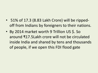 • 51% of 17.3 (8.83 Lakh Crore) will be ripped-
off from Indians by foreigners to their nations.
• By 2014 market worth 9 Trillion US $. So
around ₹17.5Lakh crore will not be circulated
inside India and shared by tens and thousands
of people, if we open this FDI flood gate
 