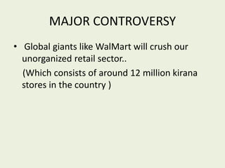 MAJOR CONTROVERSY
• Global giants like WalMart will crush our
unorganized retail sector..
(Which consists of around 12 million kirana
stores in the country )
 