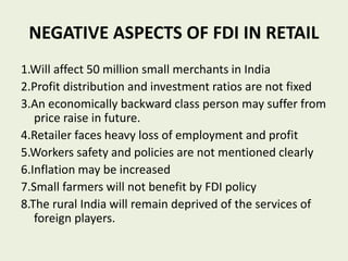 NEGATIVE ASPECTS OF FDI IN RETAIL
1.Will affect 50 million small merchants in India
2.Profit distribution and investment ratios are not fixed
3.An economically backward class person may suffer from
price raise in future.
4.Retailer faces heavy loss of employment and profit
5.Workers safety and policies are not mentioned clearly
6.Inflation may be increased
7.Small farmers will not benefit by FDI policy
8.The rural India will remain deprived of the services of
foreign players.
 