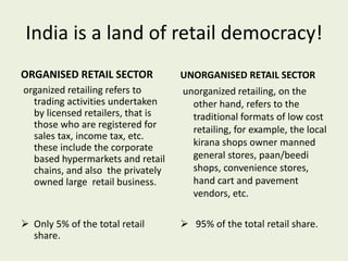India is a land of retail democracy!
ORGANISED RETAIL SECTOR
organized retailing refers to
trading activities undertaken
by licensed retailers, that is
those who are registered for
sales tax, income tax, etc.
these include the corporate
based hypermarkets and retail
chains, and also the privately
owned large retail business.
 Only 5% of the total retail
share.
UNORGANISED RETAIL SECTOR
unorganized retailing, on the
other hand, refers to the
traditional formats of low cost
retailing, for example, the local
kirana shops owner manned
general stores, paan/beedi
shops, convenience stores,
hand cart and pavement
vendors, etc.
 95% of the total retail share.
 