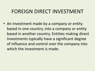 FOREIGN DIRECT INVESTMENT
• An investment made by a company or entity
based in one country, into a company or entity
based in another country. Entities making direct
investments typically have a significant degree
of influence and control over the company into
which the investment is made.
 
