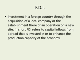 F.D.I.
• investment in a foreign country through the
acquisition of a local company or the
establishment there of an operation on a new
site. In short FDI refers to capital inflows from
abroad that is invested in or to enhance the
production capacity of the economy.
 
