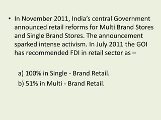 • In November 2011, India’s central Government
announced retail reforms for Multi Brand Stores
and Single Brand Stores. The announcement
sparked intense activism. In July 2011 the GOI
has recommended FDI in retail sector as –
a) 100% in Single - Brand Retail.
b) 51% in Multi - Brand Retail.
 