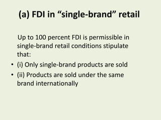 (a) FDI in “single-brand” retail
Up to 100 percent FDI is permissible in
single-brand retail conditions stipulate
that:
• (i) Only single-brand products are sold
• (ii) Products are sold under the same
brand internationally
 