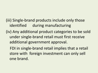 (iii) Single-brand products include only those
identified during manufacturing
(iv) Any additional product categories to be sold
under single-brand retail must first receive
additional government approval.
FDI in single-brand retail implies that a retail
store with foreign investment can only sell
one brand.
 