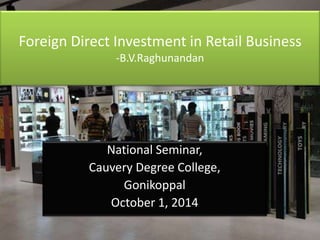 Foreign Direct Investment in Retail Business 
-B.V.Raghunandan 
National Seminar, 
Cauvery Degree College, 
Gonikoppal 
October 1, 2014 
 