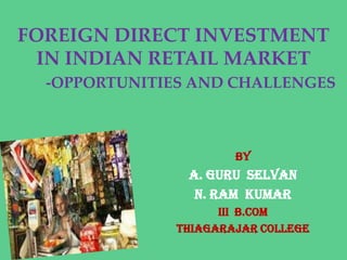FOREIGN DIRECT INVESTMENT
  IN INDIAN RETAIL MARKET
  -OPPORTUNITIES AND CHALLENGES



                       BY
                A. GURU SELVAN
                 N. RAM KUMAR
                     III B.COM
               THIAGARAJAR COLLEGE
 