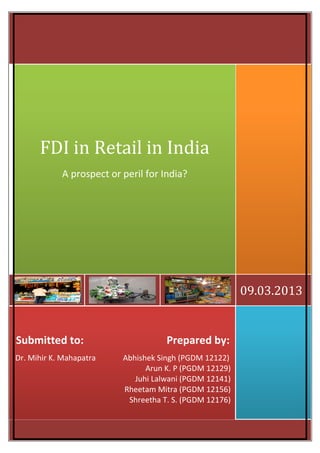 FDI in Retail in India
A prospect or peril for India?

09.03.2013

Submitted to:
Dr. Mihir K. Mahapatra

Prepared by:
Abhishek Singh (PGDM 12122)
Arun K. P (PGDM 12129)
Juhi Lalwani (PGDM 12141)
Rheetam Mitra (PGDM 12156)
Shreetha T. S. (PGDM 12176)

 