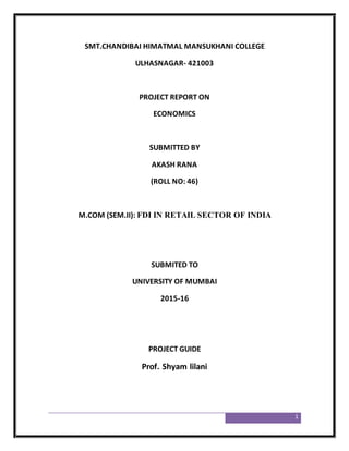 1
SMT.CHANDIBAI HIMATMAL MANSUKHANI COLLEGE
ULHASNAGAR- 421003
PROJECT REPORT ON
ECONOMICS
SUBMITTED BY
AKASH RANA
(ROLL NO: 46)
M.COM (SEM.II): FDI IN RETAIL SECTOR OF INDIA
SUBMITED TO
UNIVERSITY OF MUMBAI
2015-16
PROJECT GUIDE
Prof. Shyam lilani
 