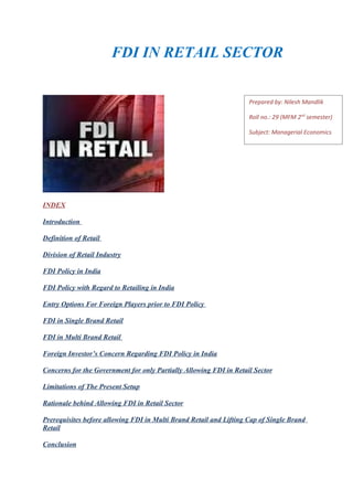FDI IN RETAIL SECTOR


                                                                    Prepared by: Nilesh Mandlik

                                                                    Roll no.: 29 (MFM 2nd semester)

                                                                    Subject: Managerial Economics




INDEX

Introduction

Definition of Retail

Division of Retail Industry

FDI Policy in India

FDI Policy with Regard to Retailing in India

Entry Options For Foreign Players prior to FDI Policy

FDI in Single Brand Retail

FDI in Multi Brand Retail

Foreign Investor’s Concern Regarding FDI Policy in India

Concerns for the Government for only Partially Allowing FDI in Retail Sector

Limitations of The Present Setup

Rationale behind Allowing FDI in Retail Sector

Prerequisites before allowing FDI in Multi Brand Retail and Lifting Cap of Single Brand
Retail

Conclusion
 