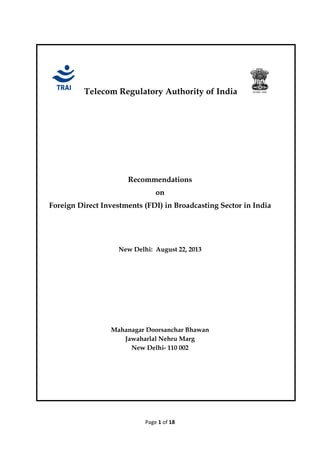 Page 1 of 18
Telecom Regulatory Authority of India
Recommendations
on
Foreign Direct Investments (FDI) in Broadcasting Sector in India
New Delhi: August 22, 2013
Mahanagar Doorsanchar Bhawan
Jawaharlal Nehru Marg
New Delhi- 110 002
 