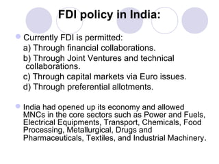 FDI policy in India:
Currently FDI is permitted:
a) Through financial collaborations.
b) Through Joint Ventures and technical
collaborations.
c) Through capital markets via Euro issues.
d) Through preferential allotments.
 India had opened up its economy and allowed
MNCs in the core sectors such as Power and Fuels,
Electrical Equipments, Transport, Chemicals, Food
Processing, Metallurgical, Drugs and
Pharmaceuticals, Textiles, and Industrial Machinery.

 
