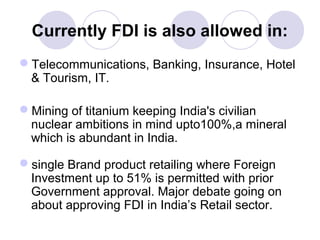 Currently FDI is also allowed in:
Telecommunications, Banking, Insurance, Hotel
& Tourism, IT.
Mining of titanium keeping India's civilian
nuclear ambitions in mind upto100%,a mineral
which is abundant in India.
single Brand product retailing where Foreign
Investment up to 51% is permitted with prior
Government approval. Major debate going on
about approving FDI in India’s Retail sector.

 