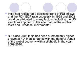  India had registered a declining trend of FDI inflows
and the FDI- GDP ratio especially in 1998 and 2003
could be attributed to many factors, including the US
sanctions imposed in the aftermath of the nuclear
tests and Swadeshi movements.

 But since 2006 India has seen a remarkably higher
growth of FDI in accordance with the general trends
of the global economy with a slight dip in the year
2009-2010.

 