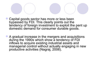  Capital goods sector has more or less been
bypassed by FDI. This clearly points out the
tendency of foreign investment to exploit the pent up
domestic demand for consumer durable goods.
 A gradual increase in the mergers and acquisitions
during the 1990s which show a tendency of FDI
inflows to acquire existing industrial assets and
managerial control without actually engaging in new
productive activities (Nagraj, 2006).

 