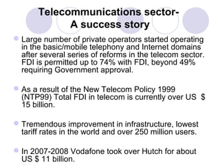 Telecommunications sectorA success story
 Large number of private operators started operating
in the basic/mobile telephony and Internet domains
after several series of reforms in the telecom sector.
FDI is permitted up to 74% with FDI, beyond 49%
requiring Government approval.
 As a result of the New Telecom Policy 1999
(NTP99) Total FDI in telecom is currently over US $
15 billion.
 Tremendous improvement in infrastructure, lowest
tariff rates in the world and over 250 million users.
 In 2007-2008 Vodafone took over Hutch for about
US $ 11 billion.

 