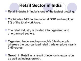 Retail Sector in India
 Retail industry in India is one of the fastest growing.
 Contributes 14% to the national GDP and employs
7% of the total workforce.
 The retail industry is divided into organised and
unorganised sectors.
 Organised trade employs roughly 5 lakh people
whereas the unorganized retail trade employs nearly
3.95 crores.
 Growth in Retail as a result of economic expansion
as well as jobless growth.

 