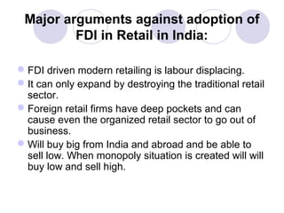 Major arguments against adoption of
FDI in Retail in India:
 FDI driven modern retailing is labour displacing.
 It can only expand by destroying the traditional retail
sector.
 Foreign retail firms have deep pockets and can
cause even the organized retail sector to go out of
business.
 Will buy big from India and abroad and be able to
sell low. When monopoly situation is created will will
buy low and sell high.

 