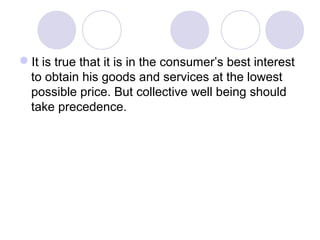 It is true that it is in the consumer’s best interest
to obtain his goods and services at the lowest
possible price. But collective well being should
take precedence.

 