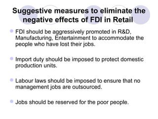 Suggestive measures to eliminate the
negative effects of FDI in Retail
 FDI should be aggressively promoted in R&D,
Manufacturing, Entertainment to accommodate the
people who have lost their jobs.
 Import duty should be imposed to protect domestic
production units.
 Labour laws should be imposed to ensure that no
management jobs are outsourced.
 Jobs should be reserved for the poor people.

 