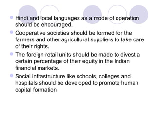  Hindi and local languages as a mode of operation
should be encouraged.
 Cooperative societies should be formed for the
farmers and other agricultural suppliers to take care
of their rights.
 The foreign retail units should be made to divest a
certain percentage of their equity in the Indian
financial markets.
 Social infrastructure like schools, colleges and
hospitals should be developed to promote human
capital formation

 