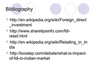 Bibliography
http://en.wikipedia.org/wiki/Foreign_direct
_investment
http://www.sharetipsinfo.com/fdiretail.html
http://en.wikipedia.org/wiki/Retailing_in_In
dia
http://toostep.com/debate/what-is-impactof-fdi-in-indian-market

 