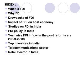 INDEX :
 What is FDI
 Why FDI
 Drawbacks of FDI
 Impact of FDI on host economy
 Studies on FDI in India
 FDI policy in India
 Year wise FDI inflow in the post reforms era
(1990-2010)
 Top Investors in India
 Telecommunications sector
 Retail Sector in India

 
