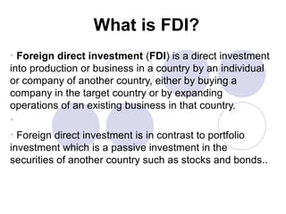 What is FDI?
• Foreign direct investment (FDI) is a direct investment
into production or business in a country by an individual
or company of another country, either by buying a
company in the target country or by expanding
operations of an existing business in that country.
•
• Foreign direct investment is in contrast to portfolio
investment which is a passive investment in the
securities of another country such as stocks and bonds..

 