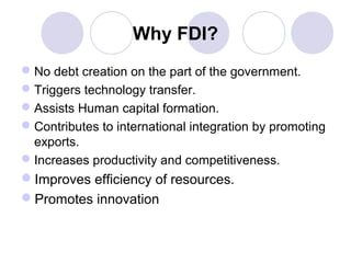 Why FDI?
 No debt creation on the part of the government.
 Triggers technology transfer.
 Assists Human capital formation.
 Contributes to international integration by promoting
exports.
 Increases productivity and competitiveness.

Improves efficiency of resources.
Promotes innovation

 