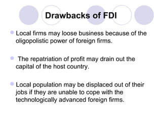 Drawbacks of FDI
Local firms may loose business because of the
oligopolistic power of foreign firms.
 The repatriation of profit may drain out the
capital of the host country.
Local population may be displaced out of their
jobs if they are unable to cope with the
technologically advanced foreign firms.

 