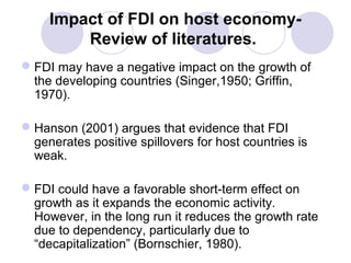 Impact of FDI on host economyReview of literatures.
 FDI may have a negative impact on the growth of
the developing countries (Singer,1950; Griffin,
1970).
 Hanson (2001) argues that evidence that FDI
generates positive spillovers for host countries is
weak.
 FDI could have a favorable short-term effect on
growth as it expands the economic activity.
However, in the long run it reduces the growth rate
due to dependency, particularly due to
“decapitalization” (Bornschier, 1980).

 