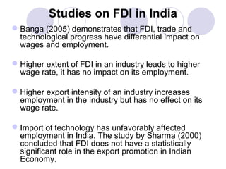 Studies on FDI in India
 Banga (2005) demonstrates that FDI, trade and
technological progress have differential impact on
wages and employment.
 Higher extent of FDI in an industry leads to higher
wage rate, it has no impact on its employment.
 Higher export intensity of an industry increases
employment in the industry but has no effect on its
wage rate.
 Import of technology has unfavorably affected
employment in India. The study by Sharma (2000)
concluded that FDI does not have a statistically
significant role in the export promotion in Indian
Economy.

 