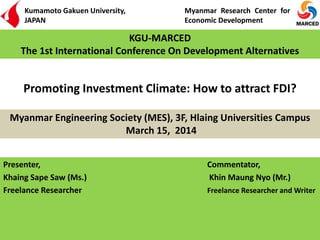 Promoting Investment Climate: How to attract FDI?
Presenter, Commentator,
Khaing Sape Saw (Ms.) Khin Maung Nyo (Mr.)
Freelance Researcher Freelance Researcher and Writer
Myanmar Engineering Society (MES), 3F, Hlaing Universities Campus
March 15, 2014
KGU-MARCED
The 1st International Conference On Development Alternatives
Kumamoto Gakuen University,
JAPAN
Myanmar Research Center for
Economic Development
 