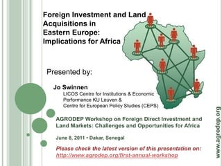 Foreign Investment and Land
Acquisitions in
Eastern Europe:
Implications for Africa



Presented by:

  Jo Swinnen
      LICOS Centre for Institutions & Economic
      Performance KU Leuven &
      Centre for European Policy Studies (CEPS)




                                                              www.agrodep.org
   AGRODEP Workshop on Foreign Direct Investment and
   Land Markets: Challenges and Opportunities for Africa

   June 8, 2011 • Dakar, Senegal

   Please check the latest version of this presentation on:
   http://www.agrodep.org/first-annual-workshop
 