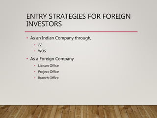 ENTRY STRATEGIES FOR FOREIGN
INVESTORS
• As an Indian Company through,
• JV
• WOS
• As a Foreign Company
• Liaison Office
• Project Office
• Branch Office
 