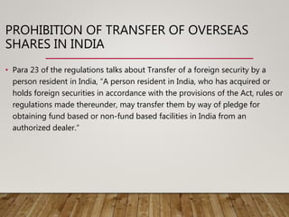 PROHIBITION OF TRANSFER OF OVERSEAS
SHARES IN INDIA
• Para 23 of the regulations talks about Transfer of a foreign security by a
person resident in India, “A person resident in India, who has acquired or
holds foreign securities in accordance with the provisions of the Act, rules or
regulations made thereunder, may transfer them by way of pledge for
obtaining fund based or non-fund based facilities in India from an
authorized dealer.”
 