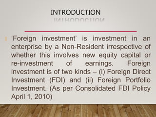 INTRODUCTION
🞭 ‘Foreign investment’ is investment in an
enterprise by a Non-Resident irrespective of
whether this involves new equity capital or
re-investment of earnings. Foreign
investment is of two kinds – (i) Foreign Direct
Investment (FDI) and (ii) Foreign Portfolio
Investment. (As per Consolidated FDI Policy
April 1, 2010)
 