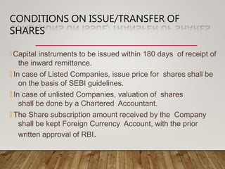 CONDITIONS ON ISSUE/TRANSFER OF
SHARES
🞭 Capital instruments to be issued within 180 days of receipt of
the inward remittance.
🞭 In case of Listed Companies, issue price for shares shall be
on the basis of SEBI guidelines.
🞭 In case of unlisted Companies, valuation of shares
shall be done by a Chartered Accountant.
🞭 The Share subscription amount received by the Company
shall be kept Foreign Currency Account, with the prior
written approval of RBI.
 