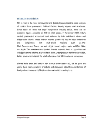PROBLEM DEFINITION 
FDI in retail is the most controversial and debated issue attracting cross sections 
of opinion from government, Political Parties, Industry experts and Academia. 
Since retail yet does not enjoy independent industry status, there are no 
exclusive figures available on FDI in retail sector. In November 2011, India's 
central government announced retail reforms for both multi-brand stores and 
single-brand stores. These market reforms paved the way for retail innovation 
and competition with multi-brand retailers such as Wal- 
Mart, Carrefour and Tesco, as well single brand majors such as IKEA, Nike, 
and Apple. The announcement sparked intense activism, both in opposition and 
in support of the reforms. In December 2011, under pressure from the opposition, 
Indian government placed the retail reforms on hold till it reaches a consensus. 
Should India allow the entry of FDI in multi-brand retail? But, for the past few 
years, there has been plenty of debate and discussion about the potential role of 
foreign direct investment (FDI) in multi-brand retail, including food. 
Nift,gandhinagar Page 3 
 