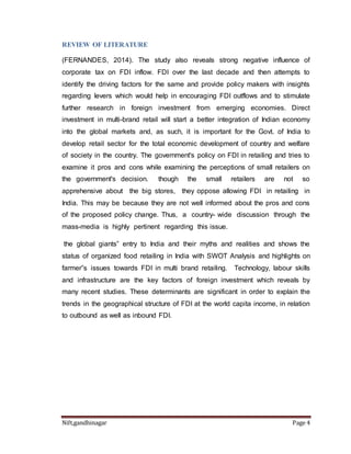 REVIEW OF LITERATURE 
(FERNANDES, 2014). The study also reveals strong negative influence of 
corporate tax on FDI inflow. FDI over the last decade and then attempts to 
identify the driving factors for the same and provide policy makers with insights 
regarding levers which would help in encouraging FDI outflows and to stimulate 
further research in foreign investment from emerging economies. Direct 
investment in multi-brand retail will start a better integration of Indian economy 
into the global markets and, as such, it is important for the Govt. of India to 
develop retail sector for the total economic development of country and welfare 
of society in the country. The government's policy on FDI in retailing and tries to 
examine it pros and cons while examining the perceptions of small retailers on 
the government's decision. though the small retailers are not so 
apprehensive about the big stores, they oppose allowing FDI in retailing in 
India. This may be because they are not well informed about the pros and cons 
of the proposed policy change. Thus, a country- wide discussion through the 
mass-media is highly pertinent regarding this issue. 
the global giants‟ entry to India and their myths and realities and shows the 
status of organized food retailing in India with SWOT Analysis and highlights on 
farmer‟s issues towards FDI in multi brand retailing. Technology, labour skills 
and infrastructure are the key factors of foreign investment which reveals by 
many recent studies. These determinants are significant in order to explain the 
trends in the geographical structure of FDI at the world capita income, in relation 
to outbound as well as inbound FDI. 
Nift,gandhinagar Page 4 
 