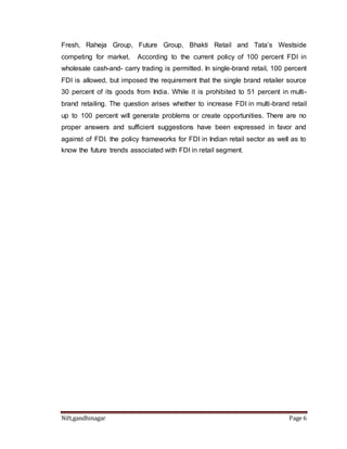 Fresh, Raheja Group, Future Group, Bhakti Retail and Tata’s Westside 
competing for market. According to the current policy of 100 percent FDI in 
wholesale cash-and- carry trading is permitted. In single-brand retail, 100 percent 
FDI is allowed, but imposed the requirement that the single brand retailer source 
30 percent of its goods from India. While it is prohibited to 51 percent in multi-brand 
retailing. The question arises whether to increase FDI in multi -brand retail 
up to 100 percent will generate problems or create opportunities. There are no 
proper answers and sufficient suggestions have been expressed in favor and 
against of FDI. the policy frameworks for FDI in Indian retail sector as well as to 
know the future trends associated with FDI in retail segment. 
Nift,gandhinagar Page 6 
 