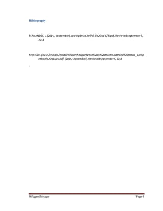 Bibliography 
FERNANDES, L. (2014, september). www.pbr.co.in/Vol-5%20Iss-5/3.pdf. Retrieved september 5, 
2013 
http://cci.gov.in/images/media/ResearchReports/FDI%20in%20Multi%20Brand%20Retail_Comp 
etition%20Issues.pdf. (2014, september). Retrieved september 5, 2014 
. 
Nift,gandhinagar Page 9 
 