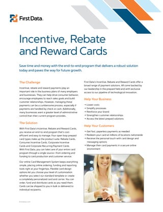 Incentive, Rebate
and Reward Cards
Save time and money with the end-to-end program that delivers a robust solution
today and paves the way for future growth.


The Challenge                                            First Data’s Incentive, Rebate and Reward Cards offer a
                                                         broad range of payment solutions. All come backed by
Incentive, rebate and reward payments play an            our leadership in the prepaid field and with exclusive
important role in the business plans of many employers   access to our pipeline of technological innovation.
and businesses. They can help drive consumer behavior,
encourage employees to reach sales goals and build       Help Your Business
customer relationships. However, managing these
payments can be a cumbersome process, especially if       Lower costs
payments are handled by check or cash. Additionally,      Simplify processes
many businesses want a greater level of administrative    Reinforce your brand
control than their current program provides.              Strengthen customer relationships
                                                          Access the latest prepaid solutions
The Solution
                                                         Help Your Customers
With First Data’s Incentive, Rebate and Reward Cards,
you receive an end-to-end program that’s cost-            Get fast, paperless payments as needed
efficient and easy to manage. Four open loop prepaid      Redeem your card at millions of locations nationwide
card types make up the product suite: Rebate Cards,       Receive the personal touch with card design and
Consumer Incentive Cards, Corporate Incentive              messaging options
Cards and Corporate Recurring Payment Cards.              Manage their card payments in a secure online
With First Data, you can take care of your entire card     environment
program through a single source—from ordering and
funding to card production and customer service.

Our online Card Management System keeps everything
simple, placing online ordering, funding and reporting
tools right at your fingertips. Flexible card design
options let you choose your level of customization
whether you select our standard template or create
a completely personalized card and carrier. You can
order, fund and distribute cards as you need them.
Cards can be shipped to you in bulk or delivered to
individual recipients.




firstdata.com
 