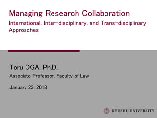 Toru OGA, Ph.D.
Associate Professor, Faculty of Law
January 23, 2018
Managing Research Collaboration
International, Inter-disciplinary, and Trans-disciplinary
Approaches
 