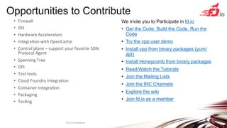 Opportunities to Contribute
We invite you to Participate in fd.io
•  Get the Code, Build the Code, Run the
Code
•  Try the vpp user demo
•  Install vpp from binary packages (yum/
apt)
•  Install Honeycomb from binary packages
•  Read/Watch the Tutorials
•  Join the Mailing Lists
•  Join the IRC Channels
•  Explore the wiki
•  Join fd.io as a member
fd.io	
  Founda+on	
   23	
  
•  Firewall	
  
•  IDS	
  
•  Hardware	
  Accelerators	
  
•  Integra+on	
  with	
  OpenCache	
  
•  Control	
  plane	
  –	
  support	
  your	
  favorite	
  SDN	
  
Protocol	
  Agent	
  
•  Spanning	
  Tree	
  
•  DPI	
  
•  Test	
  tools	
  
•  Cloud	
  Foundry	
  Integra+on	
  
•  Container	
  Integra+on	
  
•  Packaging	
  
•  Tes+ng	
  
 