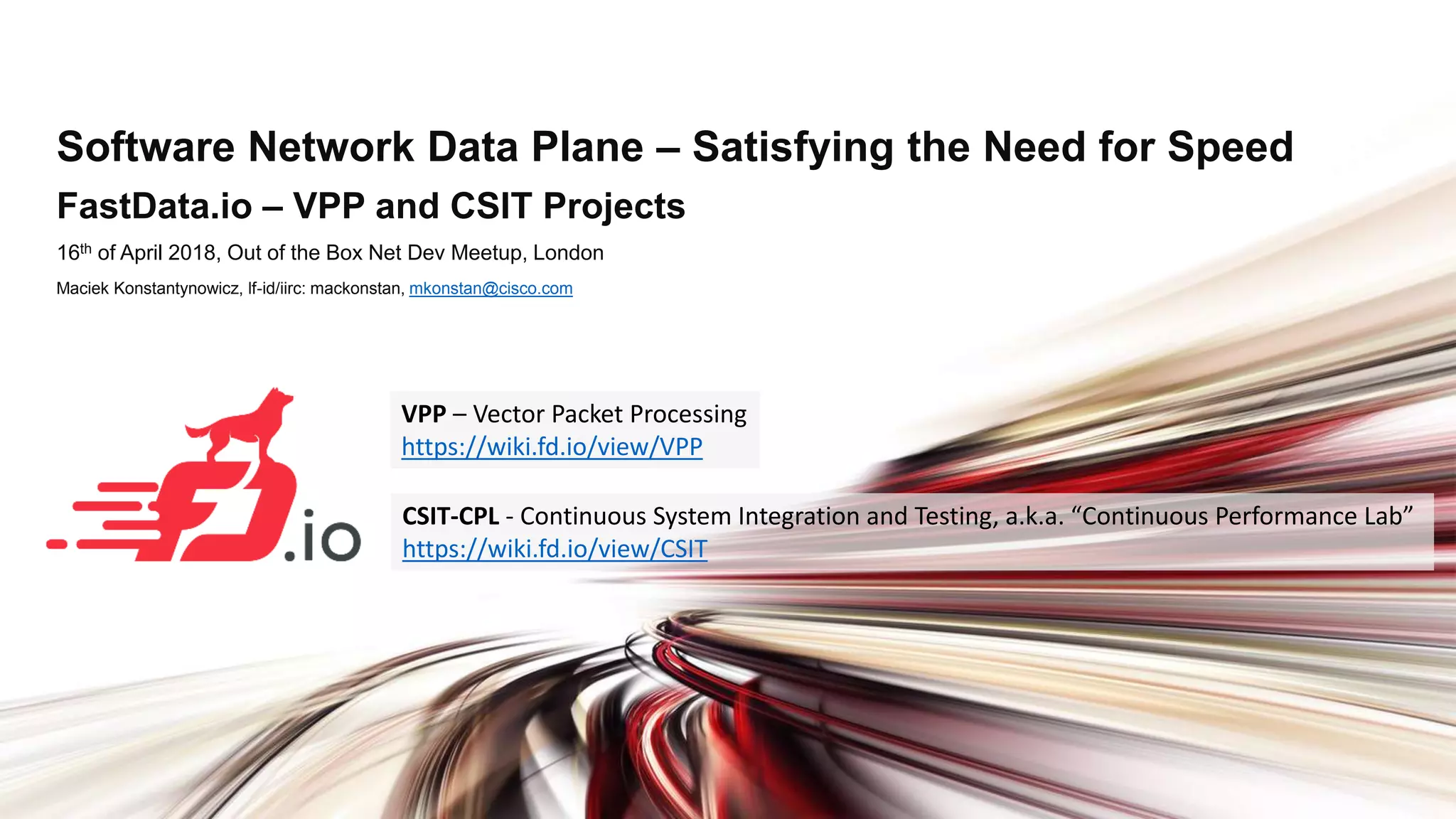 Software Network Data Plane – Satisfying the Need for Speed FastData.io – VPP and CSIT Projects 16th of April 2018, Out of the Box Net Dev Meetup, London Maciek Konstantynowicz, lf-id/iirc: mackonstan, mkonstan@cisco.com CSIT-CPL - Continuous System Integration and Testing, a.k.a. “Continuous Performance Lab” https://wiki.fd.io/view/CSIT VPP – Vector Packet Processing https://wiki.fd.io/view/VPP 